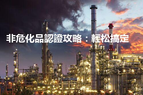 非危化品認證攻略：輕松搞定，省時又省心！